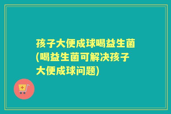 孩子大便成球喝益生菌(喝益生菌可解决孩子大便成球问题) 孩子大便成球喝益生菌(喝益生菌可解决孩子大便成球问题)
