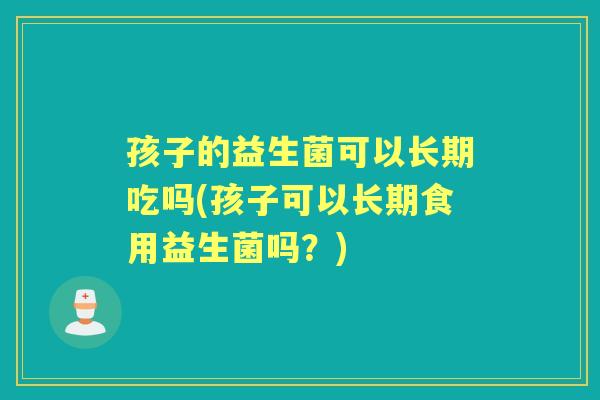 孩子的益生菌可以长期吃吗(孩子可以长期食用益生菌吗?) 孩子的益生菌可以长期吃吗(孩子可以长期食用益生菌吗?)