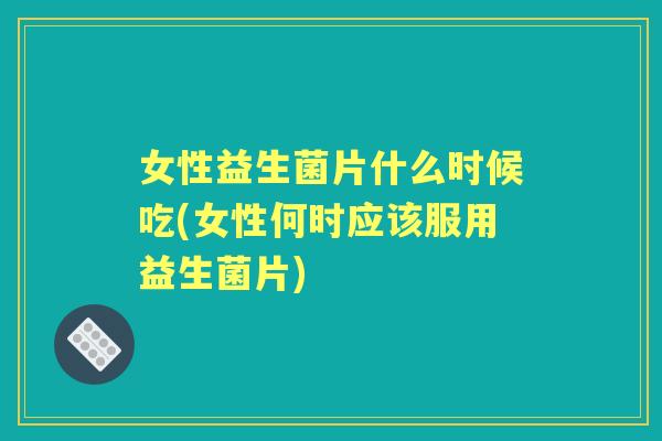 女性益生菌片什么时候吃(女性何时应该服用益生菌片) 女性益生菌片什么时候吃(女性何时应该服用益生菌片)