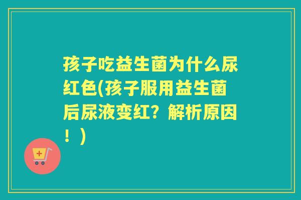 孩子吃益生菌为什么尿红色(孩子服用益生菌后尿液变红？解析原因！)
