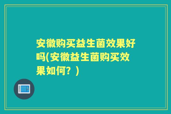 安徽购买益生菌效果好吗(安徽益生菌购买效果如何?) 安徽购买益生菌效果好吗(安徽益生菌购买效果如何?)