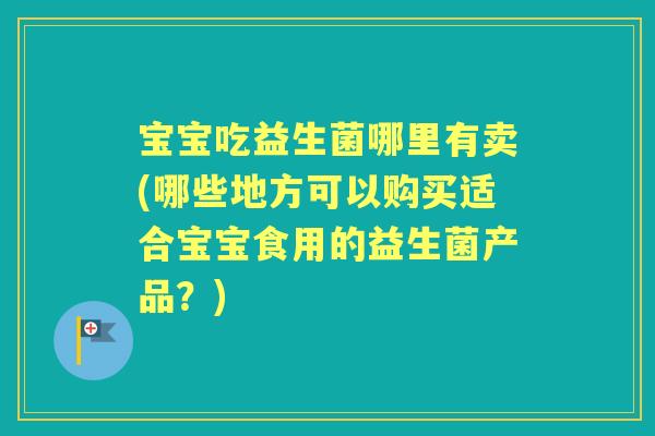 宝宝吃益生菌哪里有卖(哪些地方可以购买适合宝宝食用的益生菌产品?) 宝宝吃益生菌哪里有卖(哪些地方可以购买适合宝宝食用的益生菌产品?)