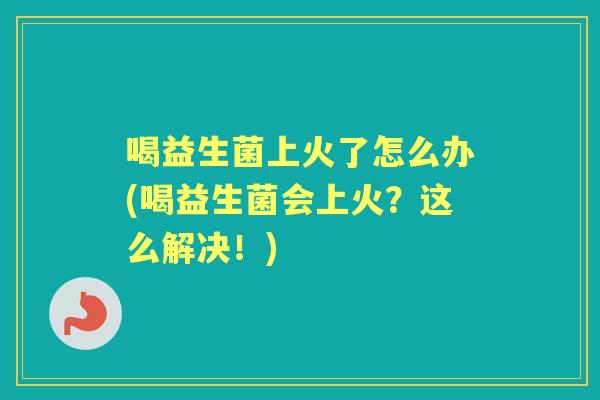 喝益生菌上火了怎么办(喝益生菌会上火?这么解决!) 喝益生菌上火了怎么办(喝益生菌会上火?这么解决!)