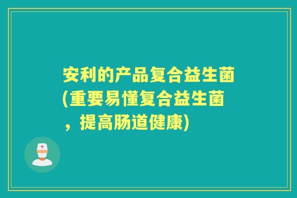 安利的产品复合益生菌(重要易懂复合益生菌，提高肠道健康)