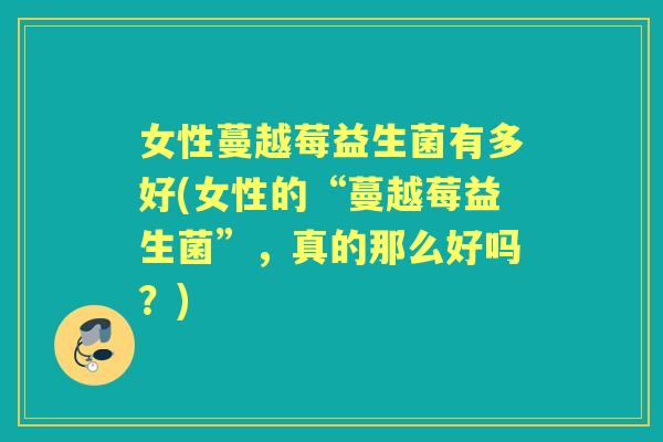 女性蔓越莓益生菌有多好(女性的“蔓越莓益生菌”,真的那么好吗?) 女性蔓越莓益生菌有多好(女性的“蔓越莓益生菌”,真的那么好吗?)
