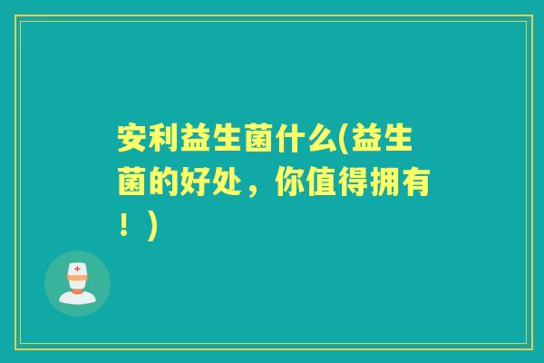安利益生菌什么(益生菌的好处,你值得拥有!) 安利益生菌什么(益生菌的好处,你值得拥有!)