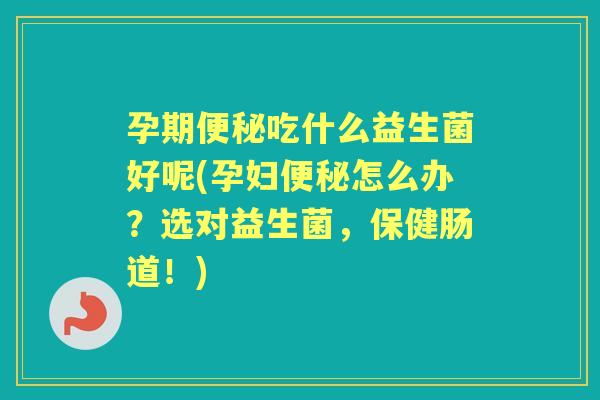孕期吃什么益生菌好呢(孕妇怎么办?选对益生菌,保健肠道!) 孕期吃什么益生菌好呢(孕妇怎么办?选对益生菌,保健肠道!)