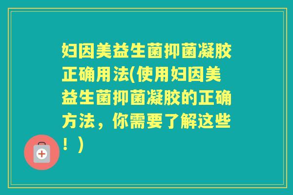 妇因美益生菌抑菌凝胶正确用法(使用妇因美益生菌抑菌凝胶的正确方法,你需要了解这些!) 妇因美益生菌抑菌凝胶正确用法(使用妇因美益生菌抑菌凝胶的正确方法,你需要了解这些!)