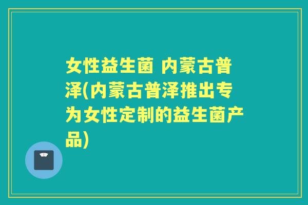 女性益生菌 内蒙古普泽(内蒙古普泽推出专为女性定制的益生菌产品)