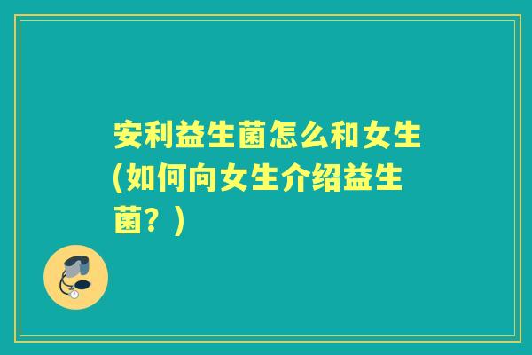 安利益生菌怎么和女生(如何向女生介绍益生菌？)