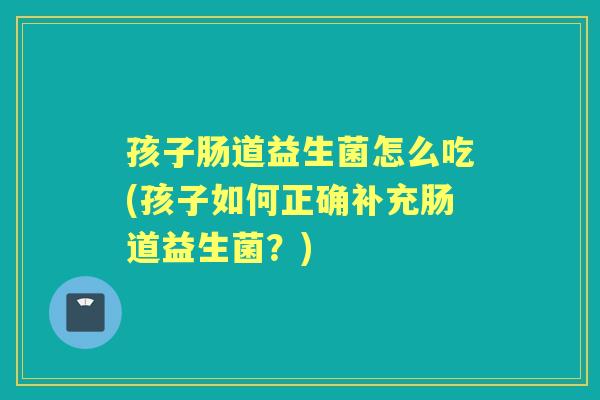 孩子肠道益生菌怎么吃(孩子如何正确补充肠道益生菌?) 孩子肠道益生菌怎么吃(孩子如何正确补充肠道益生菌?)