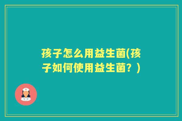 孩子怎么用益生菌(孩子如何使用益生菌?) 孩子怎么用益生菌(孩子如何使用益生菌?)