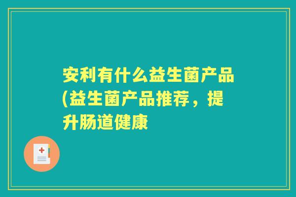 安利有什么益生菌产品(益生菌产品推荐,提升肠道健康 安利有什么益生菌产品(益生菌产品推荐,提升肠道健康