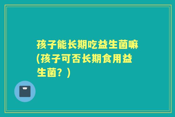 孩子能长期吃益生菌嘛(孩子可否长期食用益生菌?) 孩子能长期吃益生菌嘛(孩子可否长期食用益生菌?)