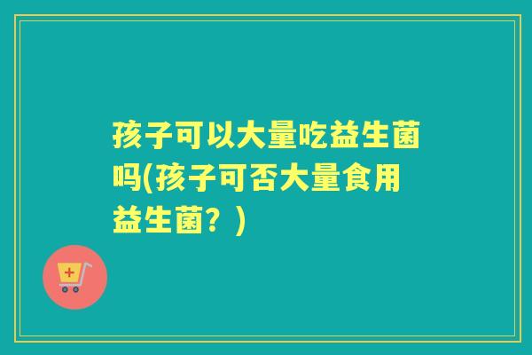 孩子可以大量吃益生菌吗(孩子可否大量食用益生菌?) 孩子可以大量吃益生菌吗(孩子可否大量食用益生菌?)