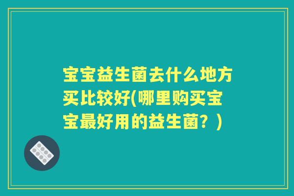 宝宝益生菌去什么地方买比较好(哪里购买宝宝好用的益生菌？)