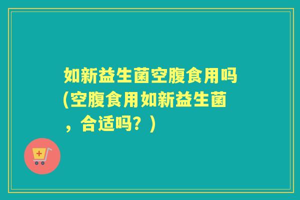 如新益生菌空腹食用吗(空腹食用如新益生菌，合适吗？)