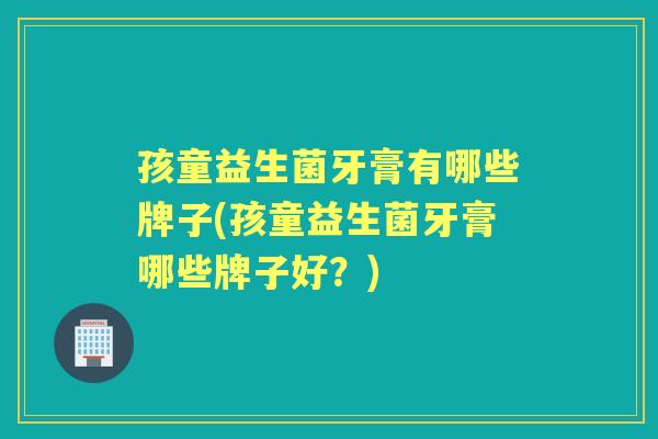 孩童益生菌牙膏有哪些牌子(孩童益生菌牙膏哪些牌子好？)