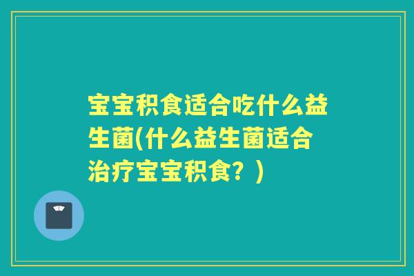 宝宝积食适合吃什么益生菌(什么益生菌适合宝宝积食?) 宝宝积食适合吃什么益生菌(什么益生菌适合宝宝积食?)