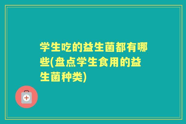 学生吃的益生菌都有哪些(盘点学生食用的益生菌种类) 学生吃的益生菌都有哪些(盘点学生食用的益生菌种类)