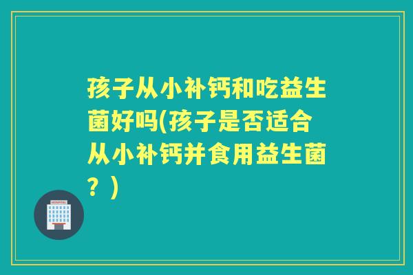 孩子从小补钙和吃益生菌好吗(孩子是否适合从小补钙并食用益生菌？)