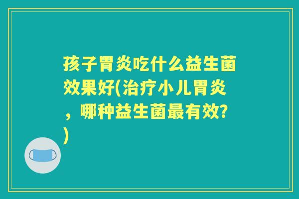 孩子吃什么益生菌效果好(小儿,哪种益生菌有效?) 孩子吃什么益生菌效果好(小儿,哪种益生菌有效?)