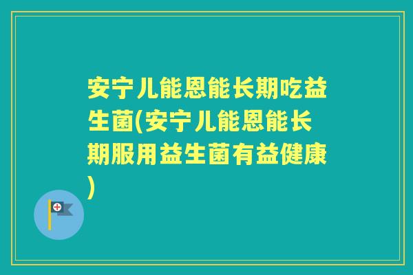 安宁儿能恩能长期吃益生菌(安宁儿能恩能长期服用益生菌有益健康)