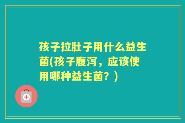 孩子拉肚子用什么益生菌(孩子,应该使用哪种益生菌?) 孩子拉肚子用什么益生菌(孩子,应该使用哪种益生菌?)