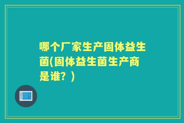 哪个厂家生产固体益生菌(固体益生菌生产商是谁？)