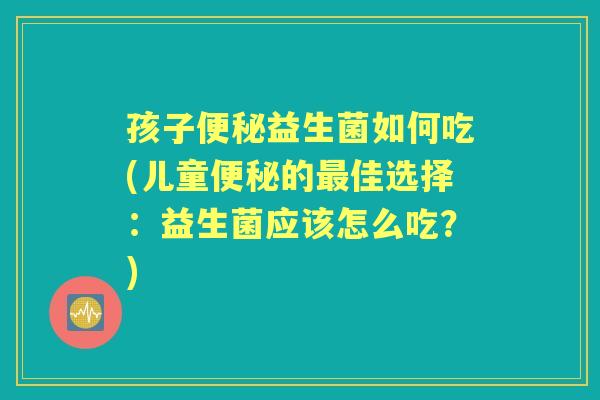 孩子益生菌如何吃(儿童的佳选择:益生菌应该怎么吃?) 孩子益生菌如何吃(儿童的佳选择:益生菌应该怎么吃?)