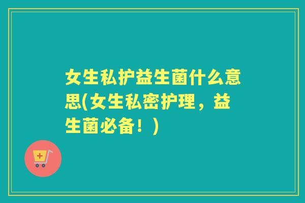 女生私护益生菌什么意思(女生私密护理，益生菌必备！)