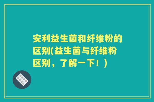 安利益生菌和纤维粉的区别(益生菌与纤维粉区别,了解一下!) 安利益生菌和纤维粉的区别(益生菌与纤维粉区别,了解一下!)