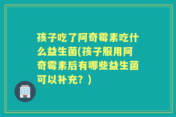 孩子吃了阿奇霉素吃什么益生菌(孩子服用阿奇霉素后有哪些益生菌可以补充？)