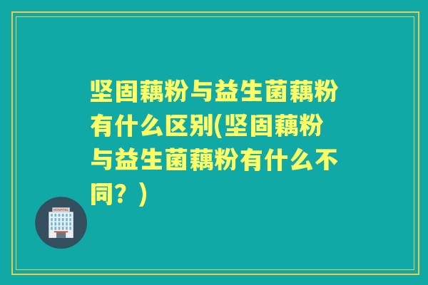 坚固藕粉与益生菌藕粉有什么区别(坚固藕粉与益生菌藕粉有什么不同？)