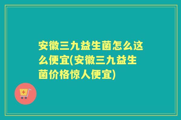 安徽三九益生菌怎么这么便宜(安徽三九益生菌价格惊人便宜)