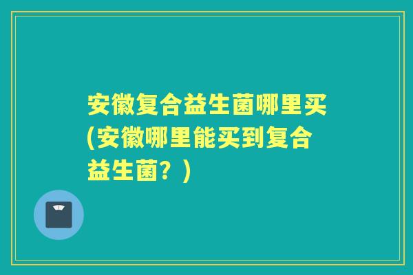 安徽复合益生菌哪里买(安徽哪里能买到复合益生菌?) 安徽复合益生菌哪里买(安徽哪里能买到复合益生菌?)