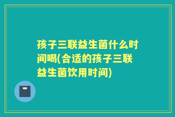 孩子三联益生菌什么时间喝(合适的孩子三联益生菌饮用时间) 孩子三联益生菌什么时间喝(合适的孩子三联益生菌饮用时间)
