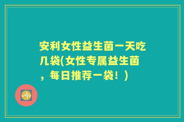 安利女性益生菌一天吃几袋(女性专属益生菌,每日推荐一袋!) 安利女性益生菌一天吃几袋(女性专属益生菌,每日推荐一袋!)