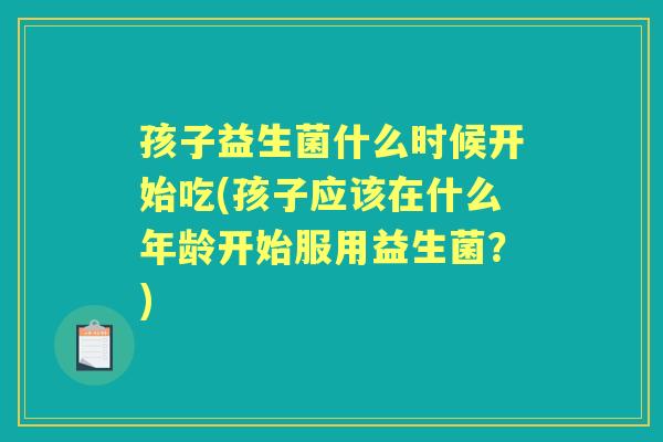 孩子益生菌什么时候开始吃(孩子应该在什么年龄开始服用益生菌?) 孩子益生菌什么时候开始吃(孩子应该在什么年龄开始服用益生菌?)