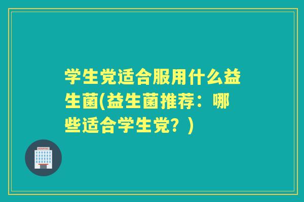 学生党适合服用什么益生菌(益生菌推荐：哪些适合学生党？)