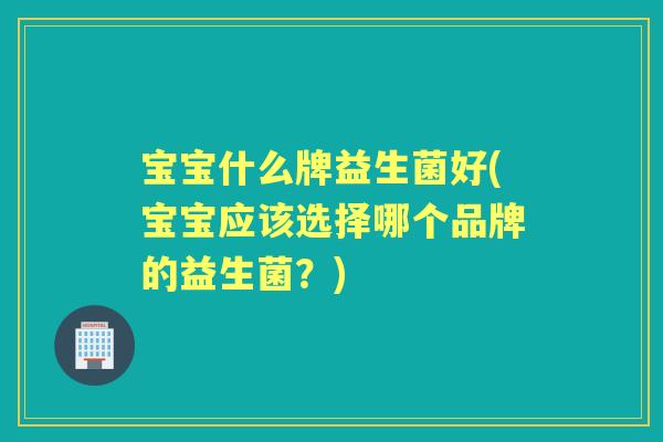 宝宝什么牌益生菌好(宝宝应该选择哪个品牌的益生菌？)