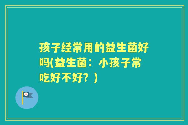 孩子经常用的益生菌好吗(益生菌:小孩子常吃好不好?) 孩子经常用的益生菌好吗(益生菌:小孩子常吃好不好?)