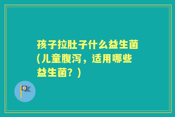 孩子拉肚子什么益生菌(儿童,适用哪些益生菌?) 孩子拉肚子什么益生菌(儿童,适用哪些益生菌?)