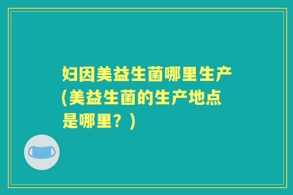 妇因美益生菌哪里生产(美益生菌的生产地点是哪里？)