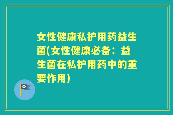 女性健康私护用药益生菌(女性健康必备:益生菌在私护用药中的重要作用) 女性健康私护用药益生菌(女性健康必备:益生菌在私护用药中的重要作用)