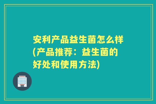 安利产品益生菌怎么样(产品推荐:益生菌的好处和使用方法) 安利产品益生菌怎么样(产品推荐:益生菌的好处和使用方法)