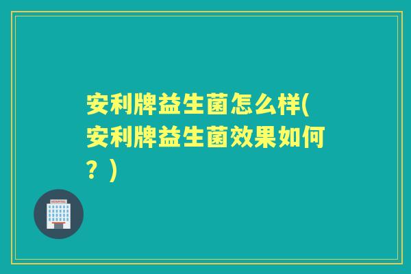 安利牌益生菌怎么样(安利牌益生菌效果如何?) 安利牌益生菌怎么样(安利牌益生菌效果如何?)