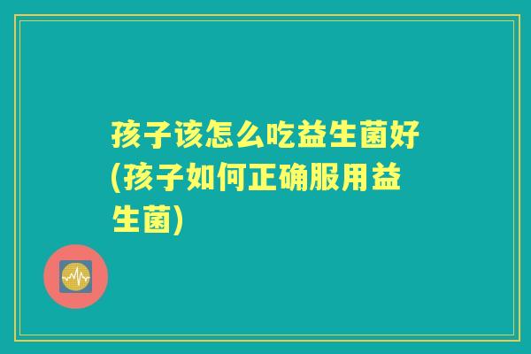 孩子该怎么吃益生菌好(孩子如何正确服用益生菌) 孩子该怎么吃益生菌好(孩子如何正确服用益生菌)