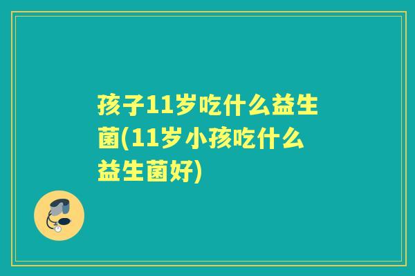 孩子11岁吃什么益生菌(11岁小孩吃什么益生菌好)