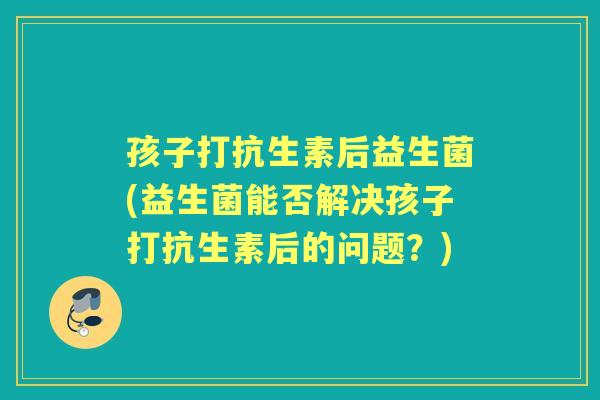 孩子打抗生素后益生菌(益生菌能否解决孩子打抗生素后的问题?) 孩子打抗生素后益生菌(益生菌能否解决孩子打抗生素后的问题?)